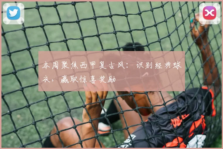 本周聚焦西甲复古风：识别经典球衣，赢取惊喜奖励
