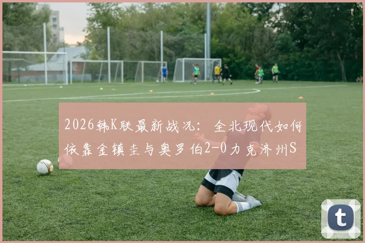 2026韩K联最新战况：全北现代如何依靠金镇圭与奥罗伯2-0力克济州SK？附技术统计与赛后分析