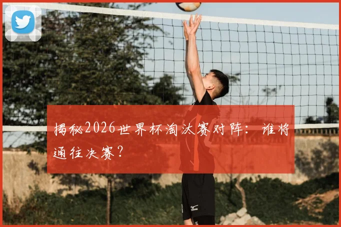 揭秘2026世界杯淘汰赛对阵：谁将通往决赛？