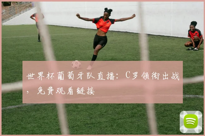 世界杯葡萄牙队直播：C罗领衔出战，免费观看链接
