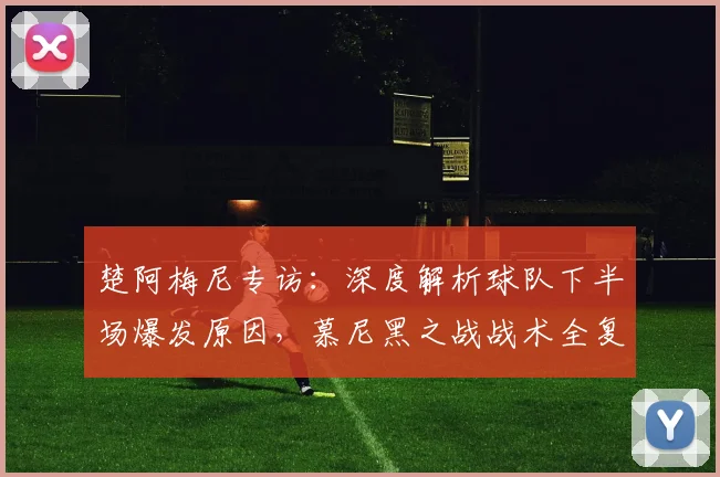 楚阿梅尼专访：深度解析球队下半场爆发原因，慕尼黑之战战术全复盘