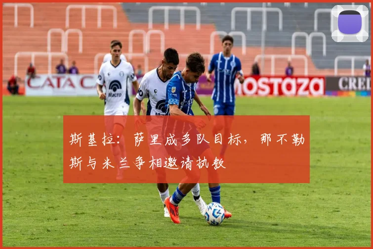 斯基拉：萨里成多队目标，那不勒斯与米兰争相邀请执教