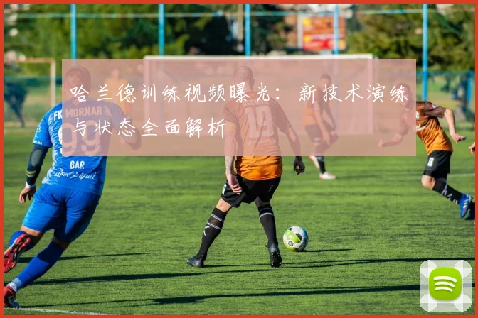 哈兰德训练视频曝光：新技术演练与状态全面解析