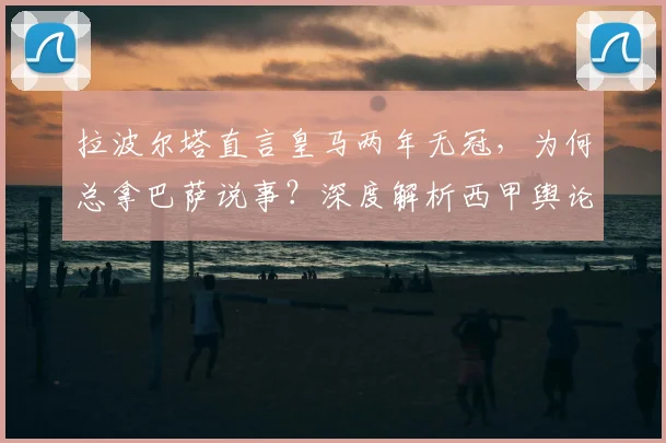 拉波尔塔直言皇马两年无冠，为何总拿巴萨说事？深度解析西甲舆论战
