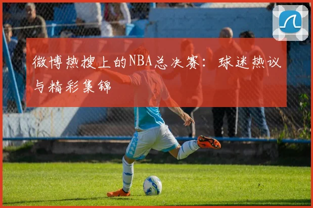 微博热搜上的NBA总决赛：球迷热议与精彩集锦