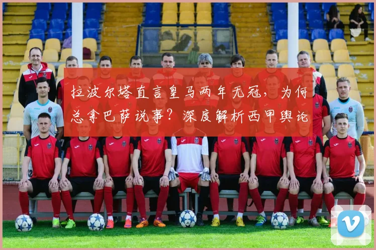 拉波尔塔直言皇马两年无冠，为何总拿巴萨说事？深度解析西甲舆论战
