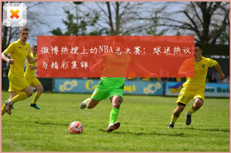 微博热搜上的NBA总决赛：球迷热议与精彩集锦