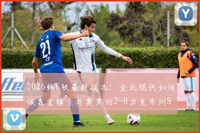 2026韩K联最新战况：全北现代如何依靠金镇圭与奥罗伯2-0力克济州SK？附技术统计与赛后分析