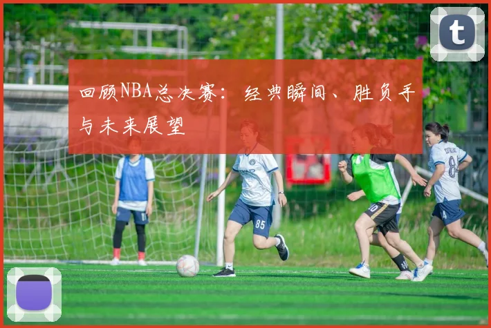 回顾NBA总决赛：经典瞬间、胜负手与未来展望